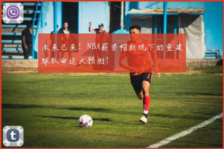 未来已来！NBA薪资帽新规下的重建球队命运大预测！